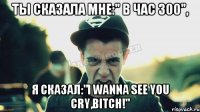 Ты сказала мне:" В час 300", я сказал:"I wanna see you cry,bitch!"