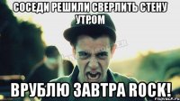 соседи решили сверлить стену утром врублю завтра ROCK!