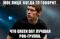 МОЕ ЛИЦО, КОГДА ТП ГОВОРИТ, ЧТО GREEN DAY ЛУЧШАЯ РОК-ГРУППА.