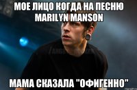 Мое лицо когда на песню Marilyn Manson Мама сказала "Офигенно"