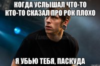 КОГДА УСЛЫШАЛ ЧТО-ТО КТО-ТО СКАЗАЛ ПРО РОК ПЛОХО Я УБЬЮ ТЕБЯ, ПАСКУДА