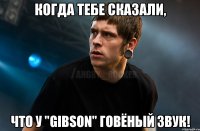 Когда тебе сказали, что у "Gibson" говёный звук!