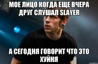 мое лицо когда еще вчера друг слушал Slayer а сегодня говорит что это хуйня