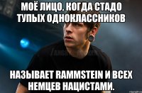 Моё лицо, когда стадо тупых одноклассников называет Rammstein и всех немцев нацистами.