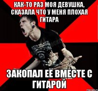 как-то раз моя девушка, сказала что у меня плохая гитара закопал её вместе с гитарой