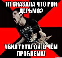 ТП сказала что рок дерьмо? убил гитарой, в чём проблема!