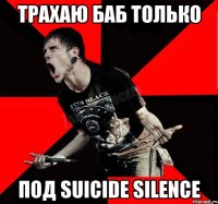 ТРАХАЮ БАБ ТОЛЬКО ПОД SUICIDE SILENCE