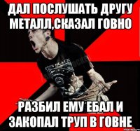 Дал послушать другу Металл,сказал говно Разбил ему ебал и закопал труп в говне