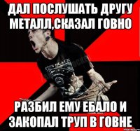 Дал послушать другу Металл,сказал говно Разбил ему ебало и закопал труп в говне