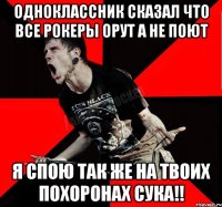 Одноклассник сказал что все рокеры орут а не поют я спою так же на твоих похоронах сука!!