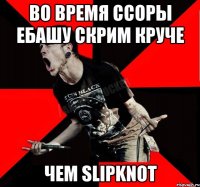 Во время ссоры ебашу скрим круче чем Slipknot