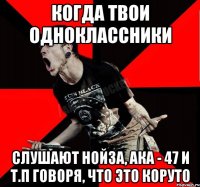 Когда твои одноклассники слушают нойза, ака - 47 и т.п говоря, что это коруто