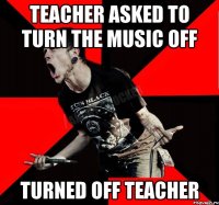 TEACHER ASKED TO TURN THE MUSIC OFF TURNED OFF TEACHER