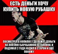 ЕСТЬ ДЕНЬГИ ХОЧУ КУПИТЬ НОВУЮ РУБАШКУ ПОСМОТРЕЛ В КОПИЛКУ, ГДЕ ЛЕЖАТ ДЕНЬГИ НА ПОКУПКУ БАРАБАННОЙ УСТАНОВКИ, И ПОДУМАЛ 2 ГОДА ХОДИЛ В СТАРОЙ И ЕЩЁ ПОХОЖУ