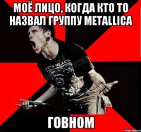 Моë лицо, когда кто то назвал группу Metallica Говном