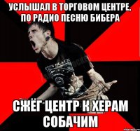 УСЛЫШАЛ В ТОРГОВОМ ЦЕНТРЕ, ПО РАДИО ПЕСНЮ БИБЕРА СЖЁГ ЦЕНТР К ХЕРАМ СОБАЧИМ