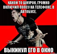 какой то шнурок, громко включил попсу на телефоне, в автобусе. Выкинул его в окно