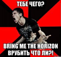 тебе чего? bring me the horizon врубить что ли?!