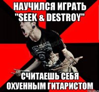 научился играть "Seek & Destroy" считаешь себя охуенным гитаристом