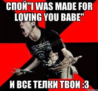 Спой"I was made for loving you babe" И все телки твои :3