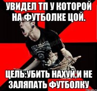 Увидел ТП у которой на футболке Цой. Цель:убить нахуй,и не заляпать футболку