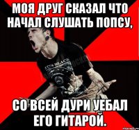 Моя друг сказал что начал слушать попсу, со всей дури уебал его гитарой.