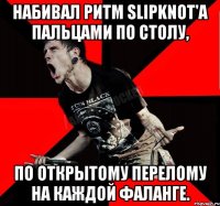 Набивал ритм Slipknot'а пальцами по столу, по открытому перелому на каждой фаланге.