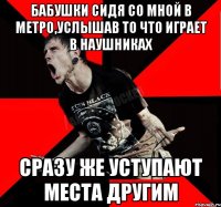 бабушки сидя со мной в метро,услышав то что играет в наушниках сразу же уступают места другим