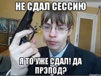 Не сдал сессию Я то уже сдал! Да прэпод?