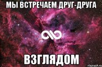 Мы встречаем друг-друга взглядом