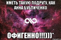 иметь такую подругу, как Анна Бубличенко Офигенно!!!)))*