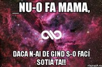 _nu-o fa Mama, daca n-ai de gind s-o faci Sotia Ta!!