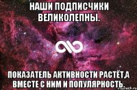 Наши подписчики великолепны. Показатель активности растёт,а вместе с ним и популярность.