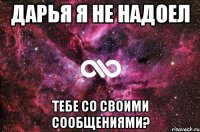 Дарья я не надоел тебе со своими сообщениями?