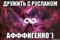 Дружить с Русланом Афффигенно*)