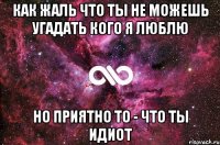 Как жаль что ты не можешь угадать кого я люблю но приятно то - что ты идиот