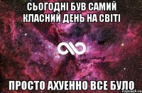 Сьогодні був самий класний день на світі просто ахуенно все було