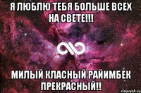 Я ЛЮБЛЮ ТЕБЯ БОЛЬШЕ ВСЕХ НА СВЕТЕ!!! МИЛЫЙ КЛАСНЫЙ РАЙИМБЕК ПРЕКРАСНЫЙ!!