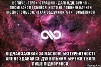 Боляче - терпи. Страшно - далі йди. Сумно - посміхайся і смійся. Ніхто не повинен бачити жодної сльози. Нехай обдурили, а ти посміхнися Відчай заховай за маскою безтурботності. Але не здавайся, дух вільним бережи. І волі лише підкоряйся.