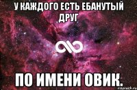 У каждого есть ебанутый друг по Имени Овик.