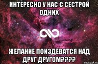 интересно у нас с сестрой одних желание поиздеватся над друг другом????