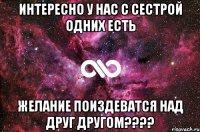 интересно у нас с сестрой одних есть желание поиздеватся над друг другом????