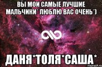 Вы мои самые лучшие мальчики* Люблю вас очень*) Даня*Толя*Саша*