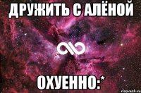 дружить с Алёной охуенно:*