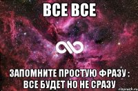 Все все Запомните простую фразу : все будет но не сразу