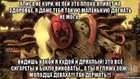 Алиса не кури, не пей это плохо влияет на здоровье, я даже тебя такую маленькую догнать не могу... Видишь какой я худой и дряхлый! Это всё сигареты и бухло виноваты... А ты я гляжу ЗОЖ!) МОЛОДЦА ДЕВАХА!!! ТАК ДЕРЖАТЬ!!!