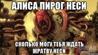 Алиса пирог неси сколько могу тебя ждать жратву неси