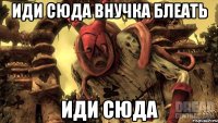 Иди сюда внучка блеать Иди сюда