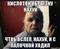 Кислотой обрызну нахуй Чтоб ослеп, нахуй, и с палочкой ходил