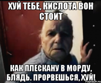 ХУЙ ТЕБЕ, КИСЛОТА ВОН СТОИТ КАК ПЛЕСКАНУ В МОРДУ, БЛЯДЬ. Прорвешься, хуй!